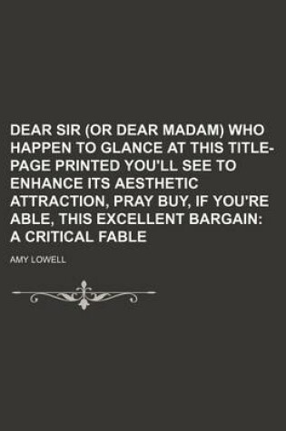 Cover of Dear Sir (or Dear Madam) Who Happen to Glance at This Title-Page Printed You'll See to Enhance Its Aesthetic Attraction, Pray Buy, If You're Able, This Excellent Bargain; A Critical Fable