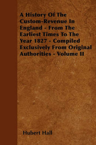 Cover of A History Of The Custom-Revenue In England - From The Earliest Times To The Year 1827 - Compiled Exclusively From Original Authorities - Volume II