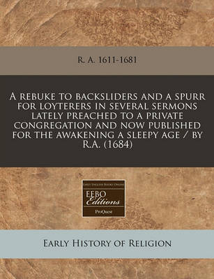 Book cover for A Rebuke to Backsliders and a Spurr for Loyterers in Several Sermons Lately Preached to a Private Congregation and Now Published for the Awakening a Sleepy Age / By R.A. (1684)