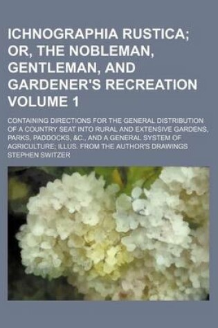 Cover of Ichnographia Rustica Volume 1; Or, the Nobleman, Gentleman, and Gardener's Recreation. Containing Directions for the General Distribution of a Country Seat Into Rural and Extensive Gardens, Parks, Paddocks, &C., and a General System of Agriculture Illus.