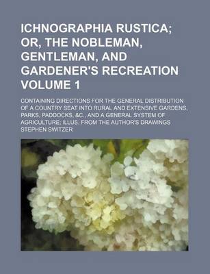 Book cover for Ichnographia Rustica Volume 1; Or, the Nobleman, Gentleman, and Gardener's Recreation. Containing Directions for the General Distribution of a Country Seat Into Rural and Extensive Gardens, Parks, Paddocks, &C., and a General System of Agriculture Illus.