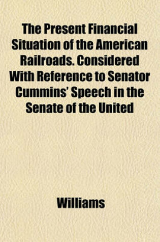 Cover of The Present Financial Situation of the American Railroads. Considered with Reference to Senator Cummins' Speech in the Senate of the United