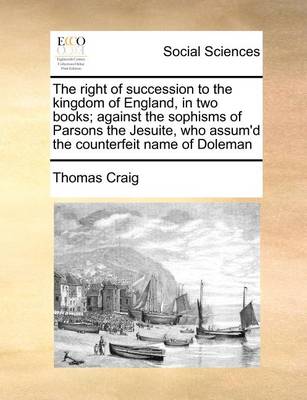 Book cover for The Right of Succession to the Kingdom of England, in Two Books; Against the Sophisms of Parsons the Jesuite, Who Assum'd the Counterfeit Name of Doleman