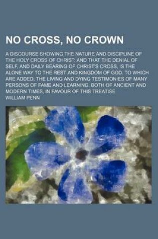 Cover of No Cross, No Crown; A Discourse Showing the Nature and Discipline of the Holy Cross of Christ and That the Denial of Self, and Daily Bearing of Christ