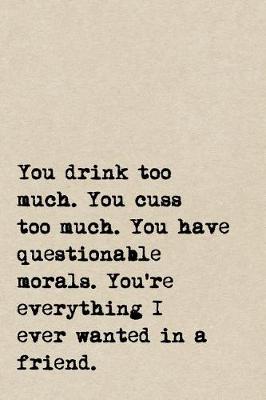 Book cover for You Drink Too Much. You Cuss Too Much. You Have Questionable Morals. You're Everything I Ever Wanted In A Friend.