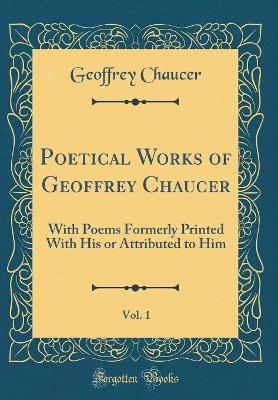 Book cover for Poetical Works of Geoffrey Chaucer, Vol. 1: With Poems Formerly Printed With His or Attributed to Him (Classic Reprint)