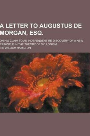 Cover of A Letter to Augustus de Morgan, Esq; On His Claim to an Independent Re-Discovery of a New Principle in the Theory of Syllogism