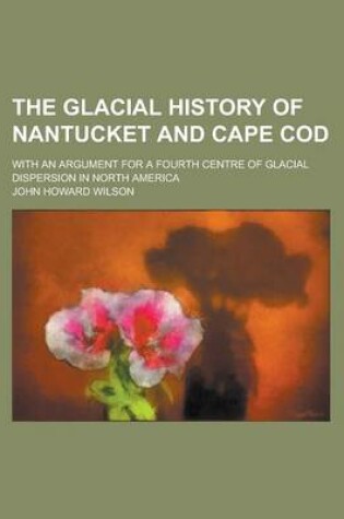 Cover of The Glacial History of Nantucket and Cape Cod; With an Argument for a Fourth Centre of Glacial Dispersion in North America