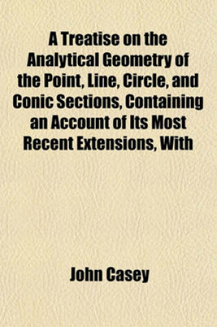 Cover of A Treatise on the Analytical Geometry of the Point, Line, Circle, and Conic Sections, Containing an Account of Its Most Recent Extensions, with