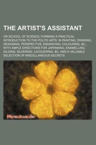 Cover of The Artist's Assistant; Or School of Science Forming a Practical Introduction to the Polite Arts in Painting, Drawing, Designing, Perspective, Engraving, Colouring, &C., with Ample Directions for Japanning, Enamelling, Gilding, Silvering, Lacquering, &C. and a