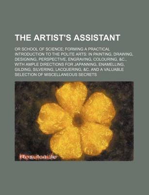 Book cover for The Artist's Assistant; Or School of Science Forming a Practical Introduction to the Polite Arts in Painting, Drawing, Designing, Perspective, Engraving, Colouring, &C., with Ample Directions for Japanning, Enamelling, Gilding, Silvering, Lacquering, &C. and a