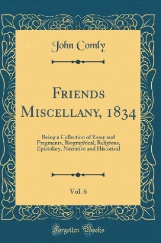 Cover of Friends Miscellany, 1834, Vol. 6: Being a Collection of Essay and Fragments, Biographical, Religious, Epistolary, Narrative and Historical (Classic Reprint)