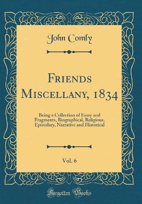 Book cover for Friends Miscellany, 1834, Vol. 6: Being a Collection of Essay and Fragments, Biographical, Religious, Epistolary, Narrative and Historical (Classic Reprint)