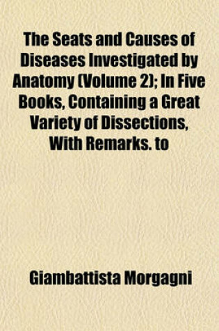 Cover of The Seats and Causes of Diseases Investigated by Anatomy (Volume 2); In Five Books, Containing a Great Variety of Dissections, with Remarks. to