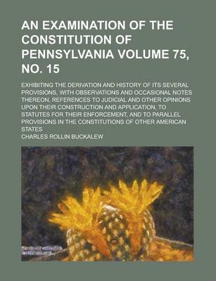 Book cover for An Examination of the Constitution of Pennsylvania; Exhibiting the Derivation and History of Its Several Provisions, with Observations and Occasional Notes Thereon, References to Judicial and Other Opinions Upon Their Volume 75, No. 15