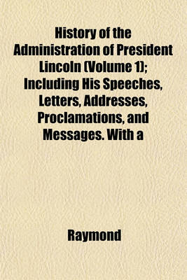 Book cover for History of the Administration of President Lincoln (Volume 1); Including His Speeches, Letters, Addresses, Proclamations, and Messages. with a