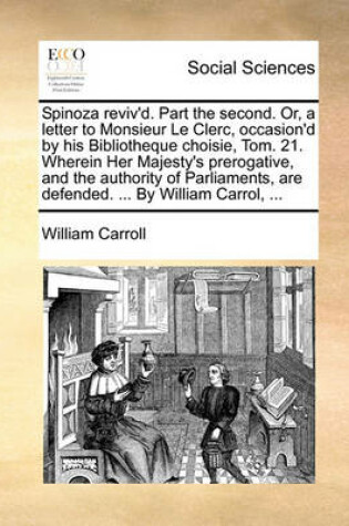 Cover of Spinoza Reviv'd. Part the Second. Or, a Letter to Monsieur Le Clerc, Occasion'd by His Bibliotheque Choisie, Tom. 21. Wherein Her Majesty's Prerogative, and the Authority of Parliaments, Are Defended. ... by William Carrol, ...