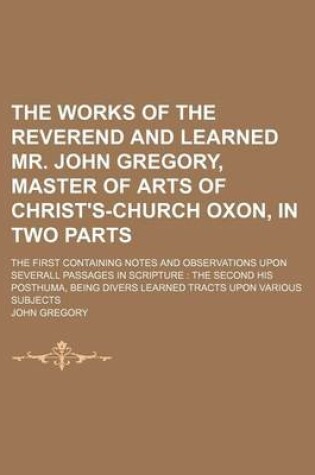 Cover of The Works of the Reverend and Learned Mr. John Gregory, Master of Arts of Christ's-Church Oxon, in Two Parts; The First Containing Notes and Observations Upon Severall Passages in Scripture the Second His Posthuma, Being Divers Learned Tracts Upon Various