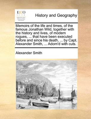 Book cover for Memoirs of the Life and Times, of the Famous Jonathan Wild, Together with the History and Lives, of Modern Rogues, ... That Have Been Executed Before and Since His Death, ... by Capt. Alexander Smith, ... Adorn'd with Cuts.