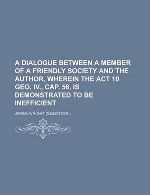 Book cover for A Dialogue Between a Member of a Friendly Society and the Author, Wherein the ACT 10 Geo. IV., Cap. 56, Is Demonstrated to Be Inefficient