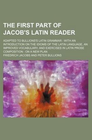 Cover of The First Part of Jacob's Latin Reader; Adapted to Bullions's Latin Grammar with an Introduction on the Idioms of the Latin Language, an Improved Vocabulary, and Exercises in Latin Prose Composition on a New Plan