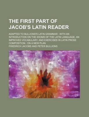 Book cover for The First Part of Jacob's Latin Reader; Adapted to Bullions's Latin Grammar with an Introduction on the Idioms of the Latin Language, an Improved Vocabulary, and Exercises in Latin Prose Composition on a New Plan