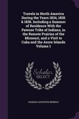 Cover of Travels in North America During the Years 1834, 1835 & 1836. Including a Summer of Residence with the Pawnee Tribe of Indians, in the Remote Prairies of the Missouri, and a Visit to Cuba and the Azore Islands Volume 1