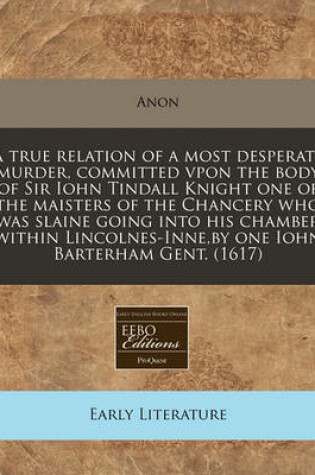 Cover of A True Relation of a Most Desperate Murder, Committed Vpon the Body of Sir Iohn Tindall Knight One of the Maisters of the Chancery Who Was Slaine Going Into His Chamber Within Lincolnes-Inne, by One Iohn Barterham Gent. (1617)