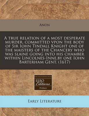 Book cover for A True Relation of a Most Desperate Murder, Committed Vpon the Body of Sir Iohn Tindall Knight One of the Maisters of the Chancery Who Was Slaine Going Into His Chamber Within Lincolnes-Inne, by One Iohn Barterham Gent. (1617)