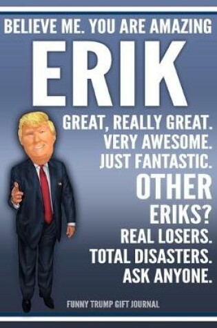 Cover of Funny Trump Journal - Believe Me. You Are Amazing Erik Great, Really Great. Very Awesome. Just Fantastic. Other Eriks? Real Losers. Total Disasters. Ask Anyone. Funny Trump Gift Journal