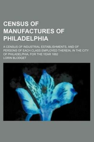 Cover of Census of Manufactures of Philadelphia; A Census of Industrial Establishments, and of Persons of Each Class Employed Therein, in the City of Philadelphia, for the Year 1882