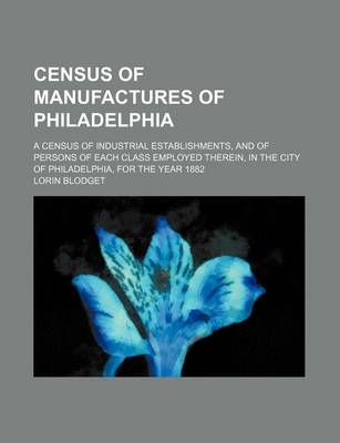 Book cover for Census of Manufactures of Philadelphia; A Census of Industrial Establishments, and of Persons of Each Class Employed Therein, in the City of Philadelphia, for the Year 1882