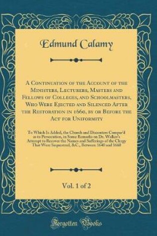 Cover of A Continuation of the Account of the Ministers, Lecturers, Masters and Fellows of Colleges, and Schoolmasters, Who Were Ejected and Silenced After the Restoration in 1660, by or Before the Act for Uniformity, Vol. 1 of 2: To Which Is Added, the Church and