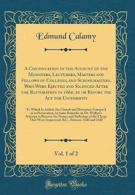 Book cover for A Continuation of the Account of the Ministers, Lecturers, Masters and Fellows of Colleges, and Schoolmasters, Who Were Ejected and Silenced After the Restoration in 1660, by or Before the Act for Uniformity, Vol. 1 of 2: To Which Is Added, the Church and