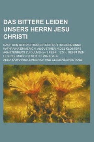 Cover of Das Bittere Leiden Unsers Herrn Jesu Christi; Nach Den Betrachtungen Der Gottseligen Anna Katharina Emmerich, Augustinerin Des Klosters Agnetenberg Zu