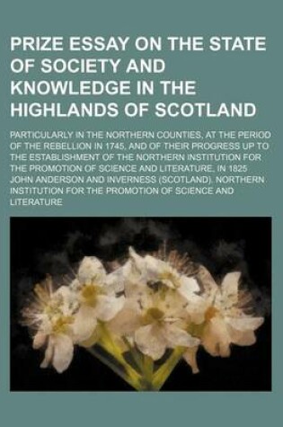 Cover of Prize Essay on the State of Society and Knowledge in the Highlands of Scotland; Particularly in the Northern Counties, at the Period of the Rebellion in 1745, and of Their Progress Up to the Establishment of the Northern Institution for