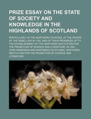 Book cover for Prize Essay on the State of Society and Knowledge in the Highlands of Scotland; Particularly in the Northern Counties, at the Period of the Rebellion in 1745, and of Their Progress Up to the Establishment of the Northern Institution for