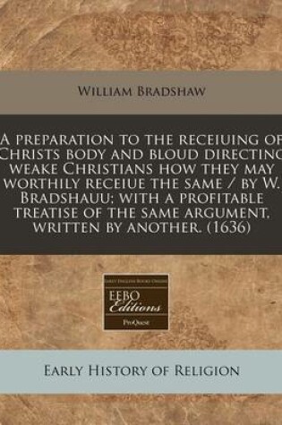 Cover of A Preparation to the Receiuing of Christs Body and Bloud Directing Weake Christians How They May Worthily Receiue the Same / By W. Bradshauu; With a Profitable Treatise of the Same Argument, Written by Another. (1636)