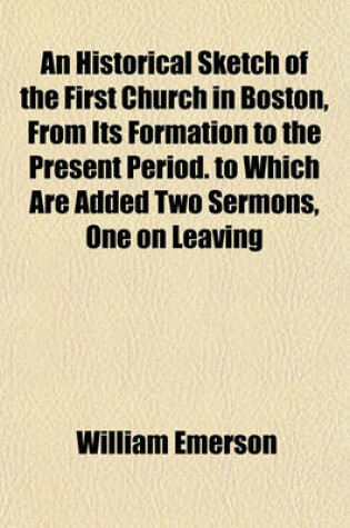 Cover of An Historical Sketch of the First Church in Boston, from Its Formation to the Present Period. to Which Are Added Two Sermons, One on Leaving