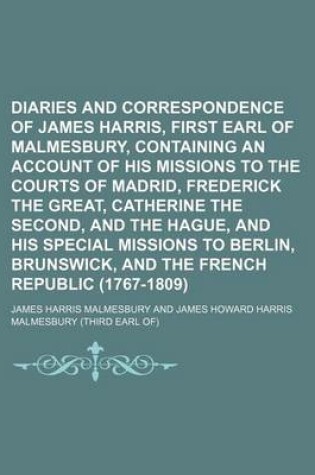 Cover of Diaries and Correspondence of James Harris, First Earl of Malmesbury, Containing an Account of His Missions to the Courts of Madrid, Frederick the Great, Catherine the Second, and the Hague, and His Special Missions to Berlin, Brunswick, and the French