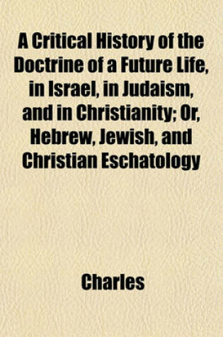 Cover of A Critical History of the Doctrine of a Future Life, in Israel, in Judaism, and in Christianity; Or, Hebrew, Jewish, and Christian Eschatology