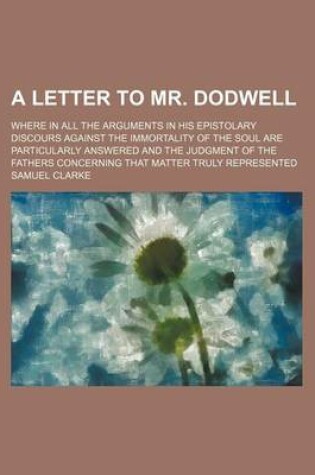 Cover of A Letter to Mr. Dodwell; Where in All the Arguments in His Epistolary Discours Against the Immortality of the Soul Are Particularly Answered and the Judgment of the Fathers Concerning That Matter Truly Represented