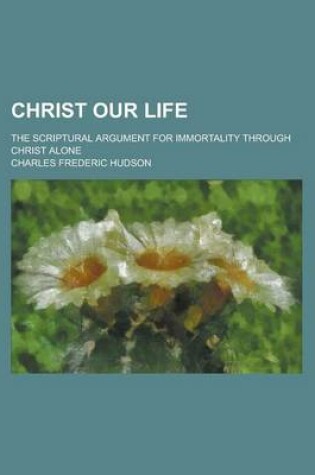 Cover of Christ Our Life; The Scriptural Argument for Immortality Through Christ Alone