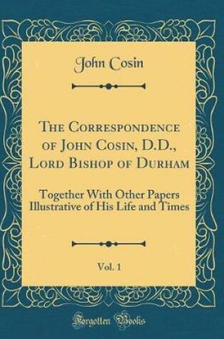 Cover of The Correspondence of John Cosin, D.D., Lord Bishop of Durham, Vol. 1: Together With Other Papers Illustrative of His Life and Times (Classic Reprint)