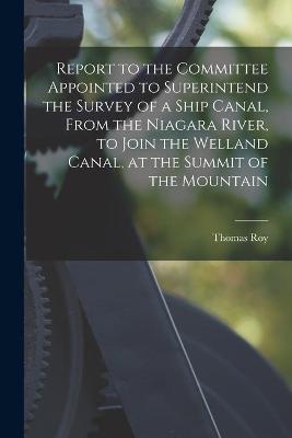 Book cover for Report to the Committee Appointed to Superintend the Survey of a Ship Canal, From the Niagara River, to Join the Welland Canal, at the Summit of the Mountain [microform]