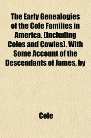 Cover of The Early Genealogies of the Cole Families in America. (Including Coles and Cowles). with Some Account of the Descendants of James, by