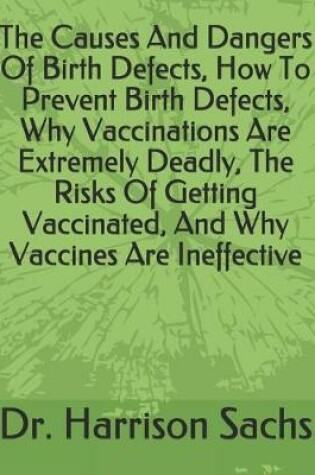 Cover of The Causes And Dangers Of Birth Defects, How To Prevent Birth Defects, Why Vaccinations Are Extremely Deadly, The Risks Of Getting Vaccinated, And Why Vaccines Are Ineffective