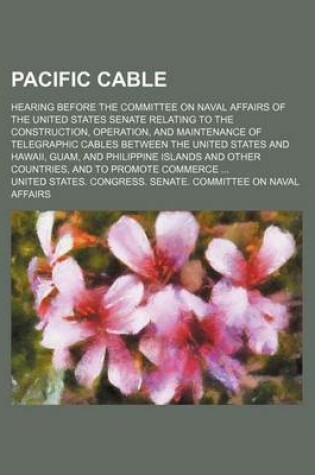 Cover of Pacific Cable; Hearing Before the Committee on Naval Affairs of the United States Senate Relating to the Construction, Operation, and Maintenance of Telegraphic Cables Between the United States and Hawaii, Guam, and Philippine Islands and Other Countries,