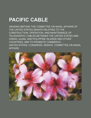 Book cover for Pacific Cable; Hearing Before the Committee on Naval Affairs of the United States Senate Relating to the Construction, Operation, and Maintenance of Telegraphic Cables Between the United States and Hawaii, Guam, and Philippine Islands and Other Countries,