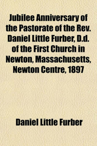 Cover of Jubilee Anniversary of the Pastorate of the REV. Daniel Little Furber, D.D. of the First Church in Newton, Massachusetts, Newton Centre, 1897